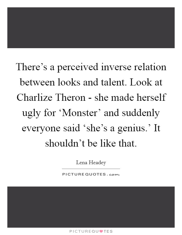There's a perceived inverse relation between looks and talent. Look at Charlize Theron - she made herself ugly for ‘Monster' and suddenly everyone said ‘she's a genius.' It shouldn't be like that Picture Quote #1