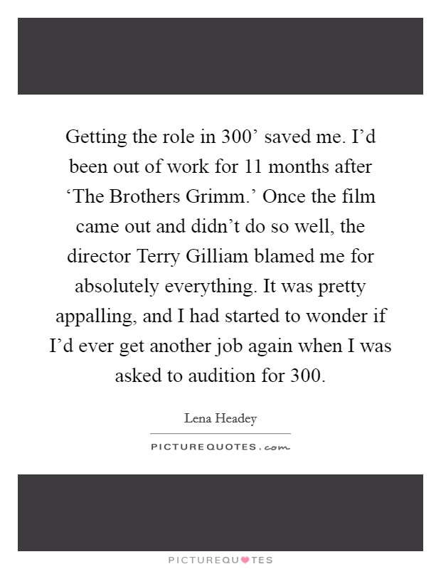 Getting the role in  300' saved me. I'd been out of work for 11 months after ‘The Brothers Grimm.' Once the film came out and didn't do so well, the director Terry Gilliam blamed me for absolutely everything. It was pretty appalling, and I had started to wonder if I'd ever get another job again when I was asked to audition for  300 Picture Quote #1