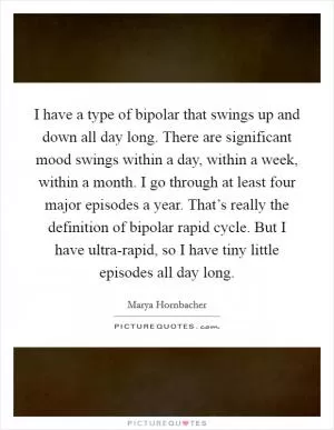 I have a type of bipolar that swings up and down all day long. There are significant mood swings within a day, within a week, within a month. I go through at least four major episodes a year. That’s really the definition of bipolar rapid cycle. But I have ultra-rapid, so I have tiny little episodes all day long Picture Quote #1