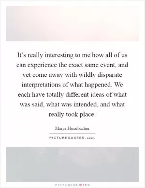 It’s really interesting to me how all of us can experience the exact same event, and yet come away with wildly disparate interpretations of what happened. We each have totally different ideas of what was said, what was intended, and what really took place Picture Quote #1