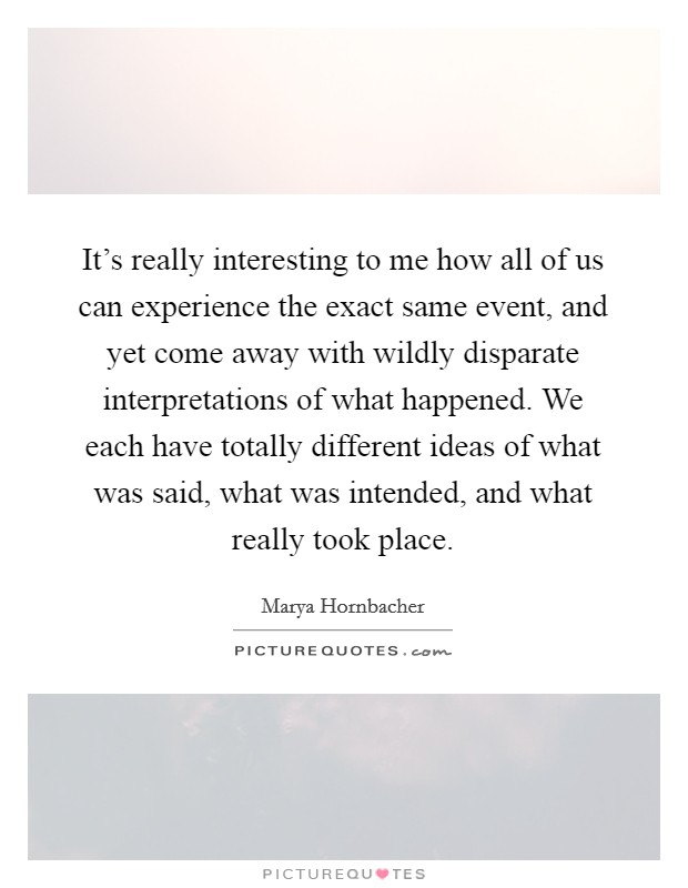 It's really interesting to me how all of us can experience the exact same event, and yet come away with wildly disparate interpretations of what happened. We each have totally different ideas of what was said, what was intended, and what really took place Picture Quote #1