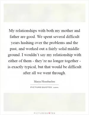 My relationships with both my mother and father are good. We spent several difficult years hashing over the problems and the past, and worked out a fairly solid middle ground. I wouldn’t say my relationship with either of them - they’re no longer together - is exactly typical, but that would be difficult after all we went through Picture Quote #1