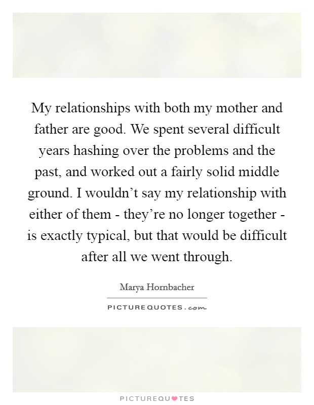 My relationships with both my mother and father are good. We spent several difficult years hashing over the problems and the past, and worked out a fairly solid middle ground. I wouldn't say my relationship with either of them - they're no longer together - is exactly typical, but that would be difficult after all we went through Picture Quote #1