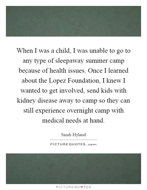 When I was a child, I was unable to go to any type of sleepaway summer camp because of health issues. Once I learned about the Lopez Foundation, I knew I wanted to get involved, send kids with kidney disease away to camp so they can still experience overnight camp with medical needs at hand Picture Quote #1