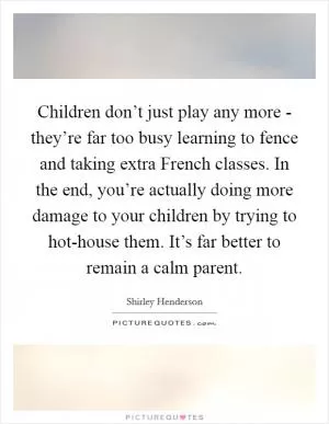 Children don’t just play any more - they’re far too busy learning to fence and taking extra French classes. In the end, you’re actually doing more damage to your children by trying to hot-house them. It’s far better to remain a calm parent Picture Quote #1