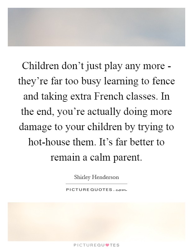 Children don't just play any more - they're far too busy learning to fence and taking extra French classes. In the end, you're actually doing more damage to your children by trying to hot-house them. It's far better to remain a calm parent Picture Quote #1