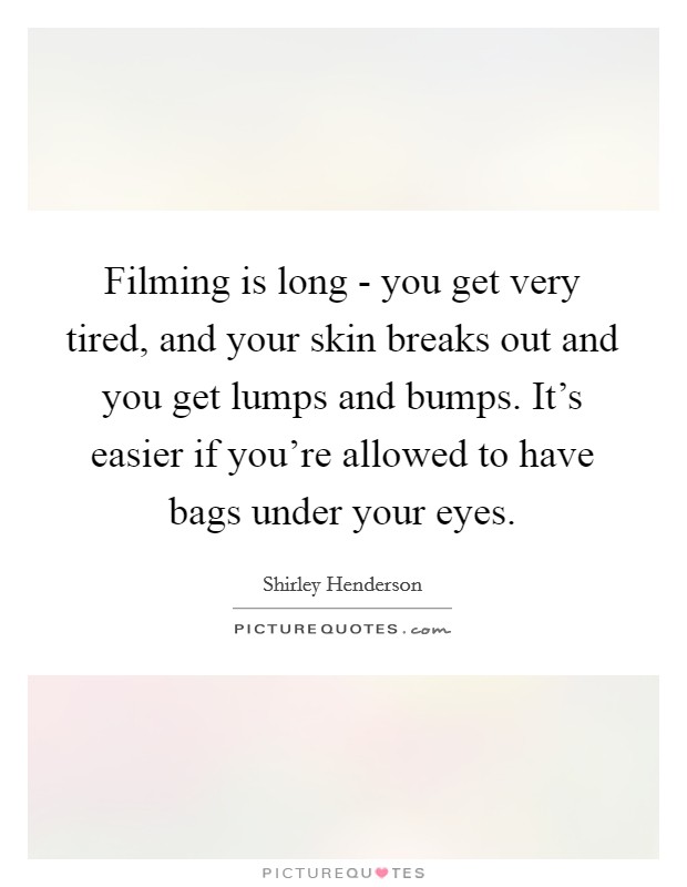 Filming is long - you get very tired, and your skin breaks out and you get lumps and bumps. It's easier if you're allowed to have bags under your eyes Picture Quote #1