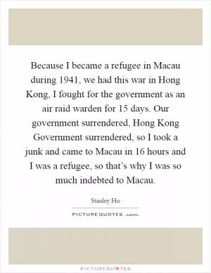 Because I became a refugee in Macau during 1941, we had this war in Hong Kong, I fought for the government as an air raid warden for 15 days. Our government surrendered, Hong Kong Government surrendered, so I took a junk and came to Macau in 16 hours and I was a refugee, so that’s why I was so much indebted to Macau Picture Quote #1