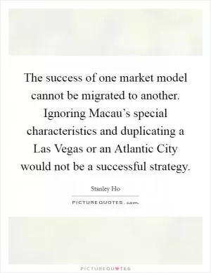 The success of one market model cannot be migrated to another. Ignoring Macau’s special characteristics and duplicating a Las Vegas or an Atlantic City would not be a successful strategy Picture Quote #1