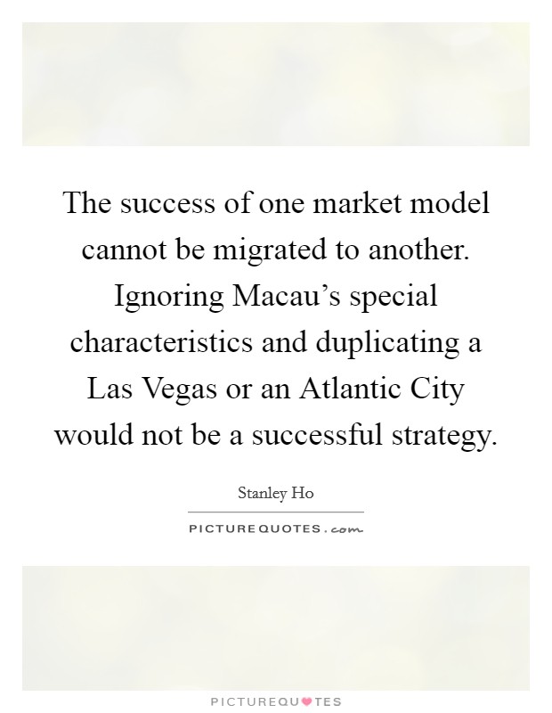 The success of one market model cannot be migrated to another. Ignoring Macau's special characteristics and duplicating a Las Vegas or an Atlantic City would not be a successful strategy Picture Quote #1