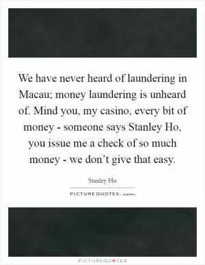 We have never heard of laundering in Macau; money laundering is unheard of. Mind you, my casino, every bit of money - someone says Stanley Ho, you issue me a check of so much money - we don’t give that easy Picture Quote #1