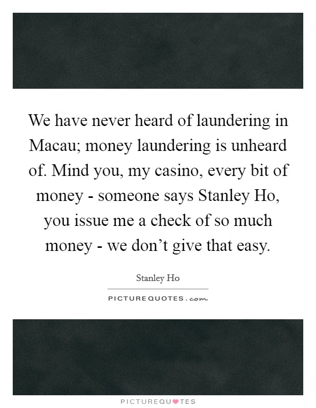 We have never heard of laundering in Macau; money laundering is unheard of. Mind you, my casino, every bit of money - someone says Stanley Ho, you issue me a check of so much money - we don't give that easy Picture Quote #1