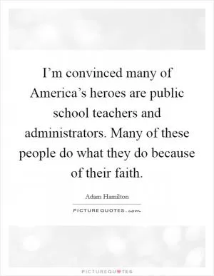 I’m convinced many of America’s heroes are public school teachers and administrators. Many of these people do what they do because of their faith Picture Quote #1