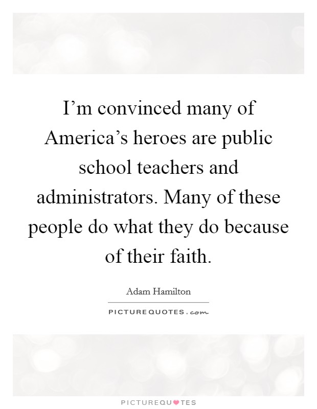 I'm convinced many of America's heroes are public school teachers and administrators. Many of these people do what they do because of their faith Picture Quote #1