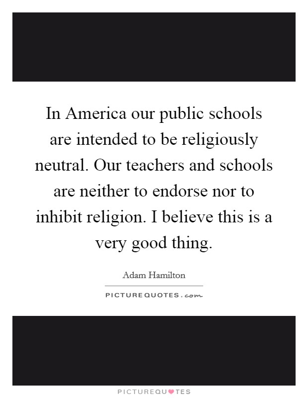 In America our public schools are intended to be religiously neutral. Our teachers and schools are neither to endorse nor to inhibit religion. I believe this is a very good thing Picture Quote #1