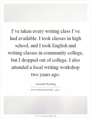 I’ve taken every writing class I’ve had available. I took classes in high school, and I took English and writing classes in community college, but I dropped out of college. I also attended a local writing workshop two years ago Picture Quote #1
