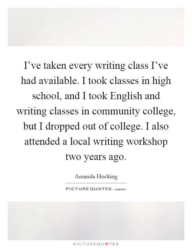 I've taken every writing class I've had available. I took classes in high school, and I took English and writing classes in community college, but I dropped out of college. I also attended a local writing workshop two years ago Picture Quote #1