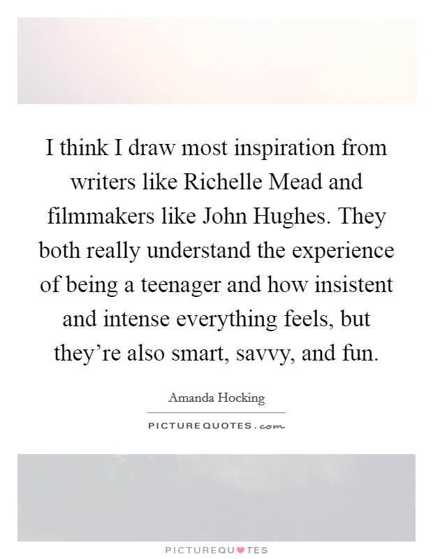 I think I draw most inspiration from writers like Richelle Mead and filmmakers like John Hughes. They both really understand the experience of being a teenager and how insistent and intense everything feels, but they're also smart, savvy, and fun Picture Quote #1