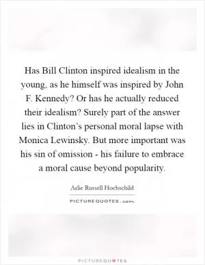 Has Bill Clinton inspired idealism in the young, as he himself was inspired by John F. Kennedy? Or has he actually reduced their idealism? Surely part of the answer lies in Clinton’s personal moral lapse with Monica Lewinsky. But more important was his sin of omission - his failure to embrace a moral cause beyond popularity Picture Quote #1