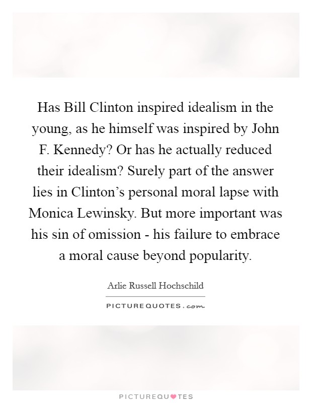 Has Bill Clinton inspired idealism in the young, as he himself was inspired by John F. Kennedy? Or has he actually reduced their idealism? Surely part of the answer lies in Clinton's personal moral lapse with Monica Lewinsky. But more important was his sin of omission - his failure to embrace a moral cause beyond popularity Picture Quote #1