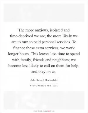 The more anxious, isolated and time-deprived we are, the more likely we are to turn to paid personal services. To finance these extra services, we work longer hours. This leaves less time to spend with family, friends and neighbors; we become less likely to call on them for help, and they on us Picture Quote #1