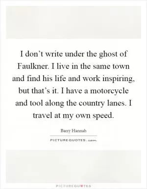 I don’t write under the ghost of Faulkner. I live in the same town and find his life and work inspiring, but that’s it. I have a motorcycle and tool along the country lanes. I travel at my own speed Picture Quote #1