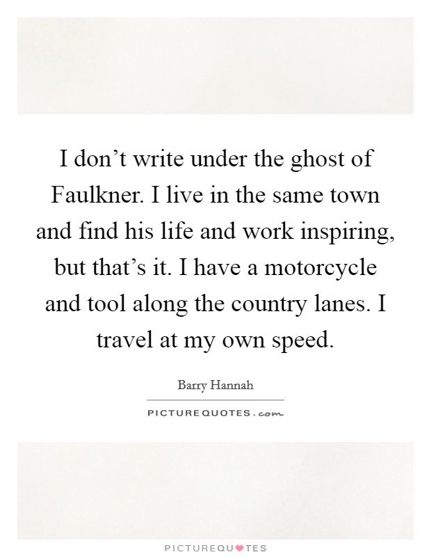 I don't write under the ghost of Faulkner. I live in the same town and find his life and work inspiring, but that's it. I have a motorcycle and tool along the country lanes. I travel at my own speed Picture Quote #1