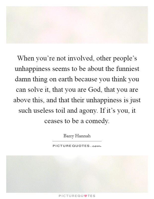 When you're not involved, other people's unhappiness seems to be about the funniest damn thing on earth because you think you can solve it, that you are God, that you are above this, and that their unhappiness is just such useless toil and agony. If it's you, it ceases to be a comedy Picture Quote #1