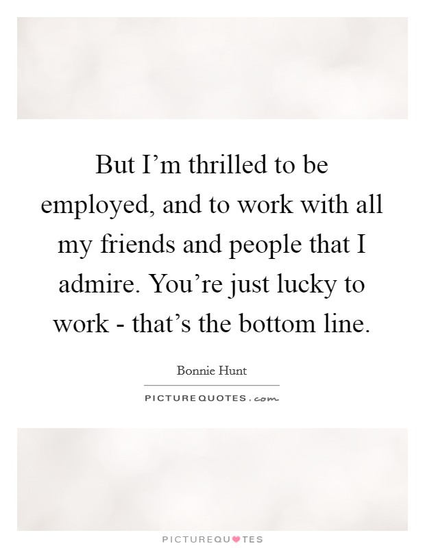 But I'm thrilled to be employed, and to work with all my friends and people that I admire. You're just lucky to work - that's the bottom line Picture Quote #1