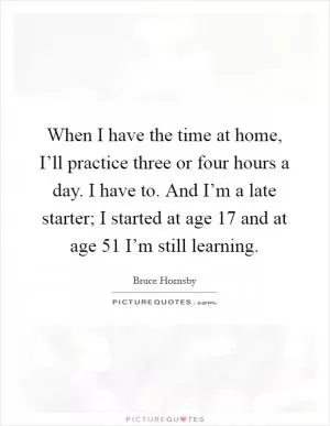 When I have the time at home, I’ll practice three or four hours a day. I have to. And I’m a late starter; I started at age 17 and at age 51 I’m still learning Picture Quote #1