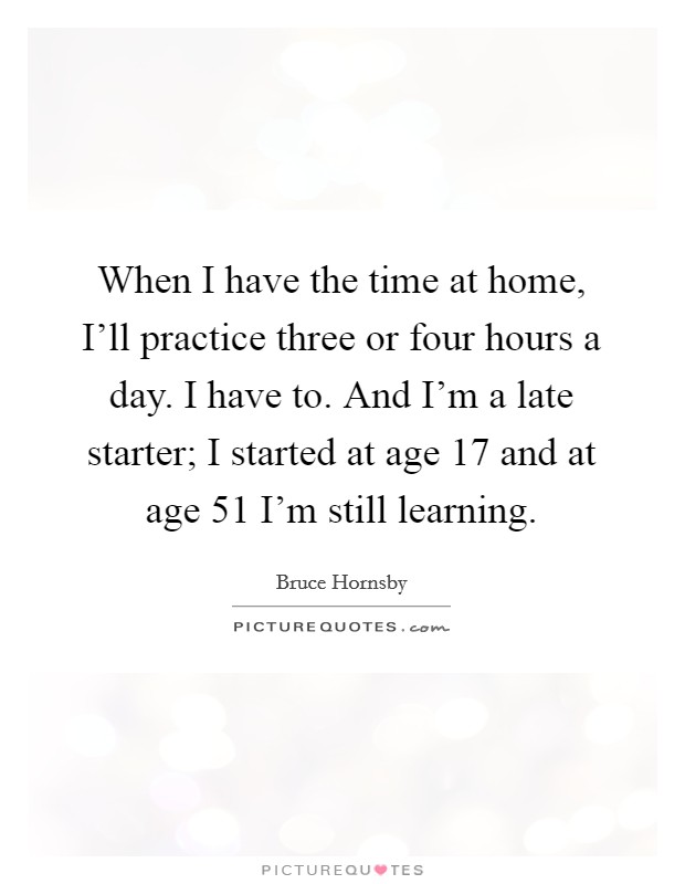 When I have the time at home, I'll practice three or four hours a day. I have to. And I'm a late starter; I started at age 17 and at age 51 I'm still learning Picture Quote #1