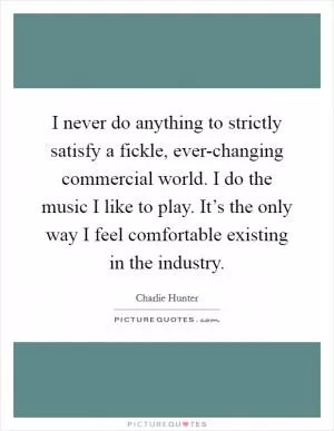I never do anything to strictly satisfy a fickle, ever-changing commercial world. I do the music I like to play. It’s the only way I feel comfortable existing in the industry Picture Quote #1