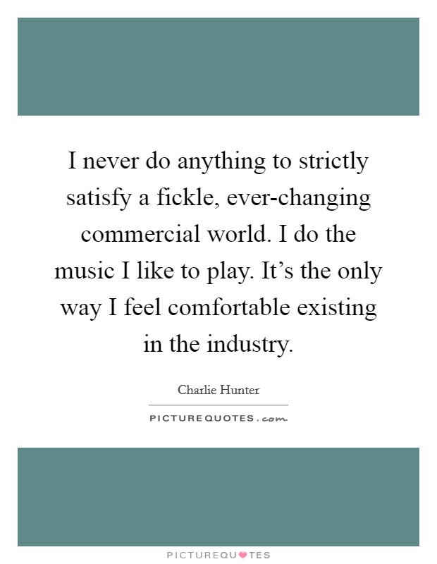 I never do anything to strictly satisfy a fickle, ever-changing commercial world. I do the music I like to play. It's the only way I feel comfortable existing in the industry Picture Quote #1