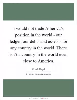 I would not trade America’s position in the world - our ledger, our debts and assets - for any country in the world. There isn’t a country in the world even close to America Picture Quote #1