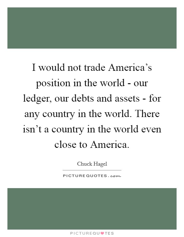 I would not trade America's position in the world - our ledger, our debts and assets - for any country in the world. There isn't a country in the world even close to America Picture Quote #1