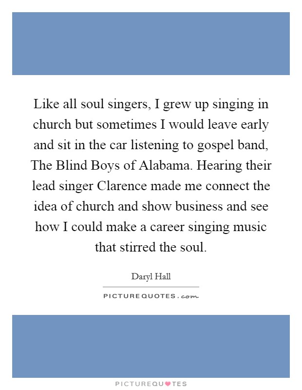 Like all soul singers, I grew up singing in church but sometimes I would leave early and sit in the car listening to gospel band, The Blind Boys of Alabama. Hearing their lead singer Clarence made me connect the idea of church and show business and see how I could make a career singing music that stirred the soul Picture Quote #1