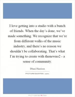 I love getting into a studio with a bunch of friends. When the day’s done, we’ve made something. We recognize that we’re from different walks of the music industry, and there’s no reason we shouldn’t be collaborating. That’s what I’m trying to create with thenewno2 - a sense of community Picture Quote #1