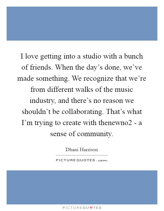I love getting into a studio with a bunch of friends. When the day's done, we've made something. We recognize that we're from different walks of the music industry, and there's no reason we shouldn't be collaborating. That's what I'm trying to create with thenewno2 - a sense of community Picture Quote #1