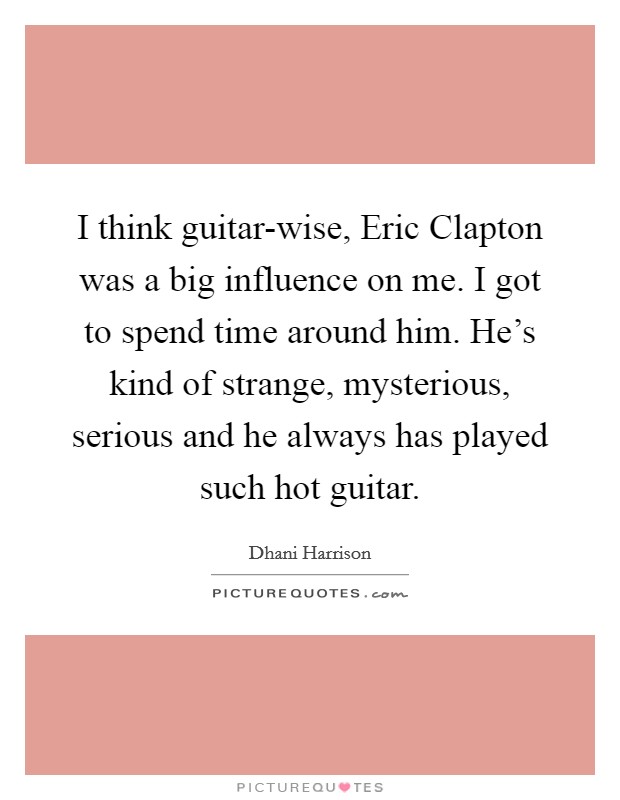 I think guitar-wise, Eric Clapton was a big influence on me. I got to spend time around him. He's kind of strange, mysterious, serious and he always has played such hot guitar Picture Quote #1