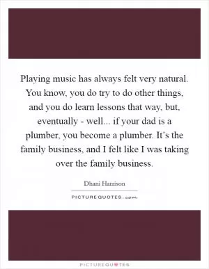 Playing music has always felt very natural. You know, you do try to do other things, and you do learn lessons that way, but, eventually - well... if your dad is a plumber, you become a plumber. It’s the family business, and I felt like I was taking over the family business Picture Quote #1