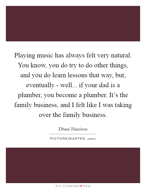 Playing music has always felt very natural. You know, you do try to do other things, and you do learn lessons that way, but, eventually - well... if your dad is a plumber, you become a plumber. It's the family business, and I felt like I was taking over the family business Picture Quote #1
