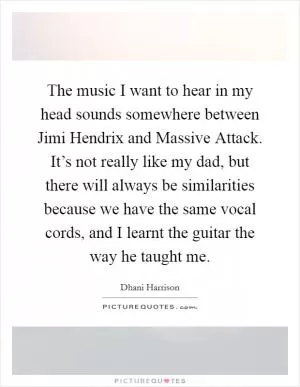The music I want to hear in my head sounds somewhere between Jimi Hendrix and Massive Attack. It’s not really like my dad, but there will always be similarities because we have the same vocal cords, and I learnt the guitar the way he taught me Picture Quote #1