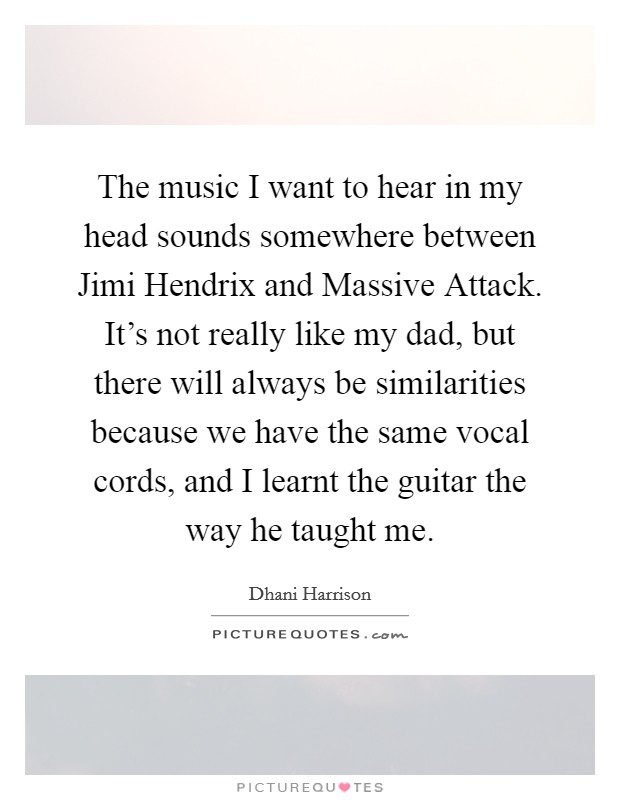 The music I want to hear in my head sounds somewhere between Jimi Hendrix and Massive Attack. It's not really like my dad, but there will always be similarities because we have the same vocal cords, and I learnt the guitar the way he taught me Picture Quote #1