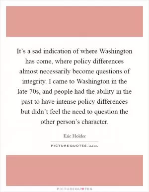 It’s a sad indication of where Washington has come, where policy differences almost necessarily become questions of integrity. I came to Washington in the late  70s, and people had the ability in the past to have intense policy differences but didn’t feel the need to question the other person’s character Picture Quote #1