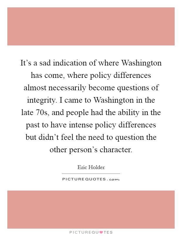 It's a sad indication of where Washington has come, where policy differences almost necessarily become questions of integrity. I came to Washington in the late  70s, and people had the ability in the past to have intense policy differences but didn't feel the need to question the other person's character Picture Quote #1