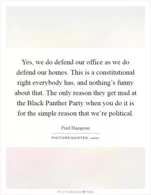 Yes, we do defend our office as we do defend our homes. This is a constitutional right everybody has, and nothing’s funny about that. The only reason they get mad at the Black Panther Party when you do it is for the simple reason that we’re political Picture Quote #1
