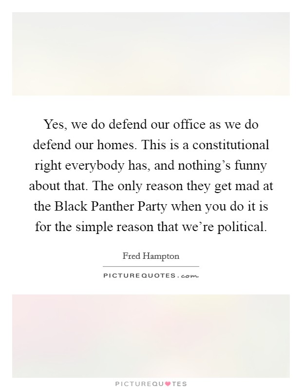 Yes, we do defend our office as we do defend our homes. This is a constitutional right everybody has, and nothing's funny about that. The only reason they get mad at the Black Panther Party when you do it is for the simple reason that we're political Picture Quote #1