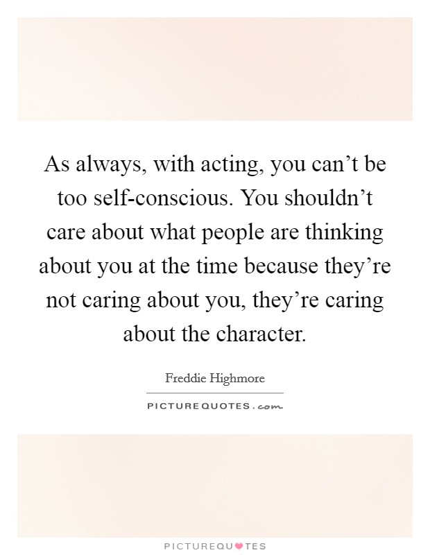 As always, with acting, you can't be too self-conscious. You shouldn't care about what people are thinking about you at the time because they're not caring about you, they're caring about the character Picture Quote #1