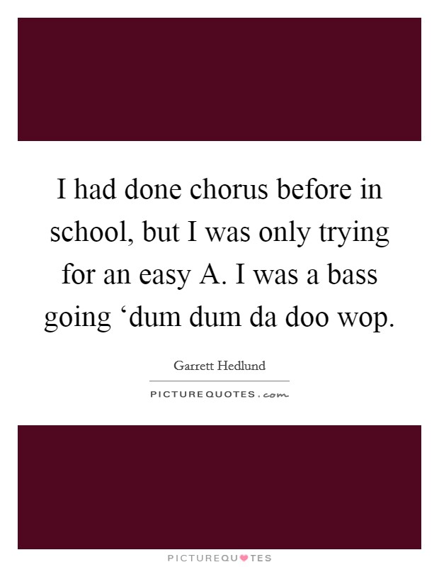 I had done chorus before in school, but I was only trying for an easy A. I was a bass going ‘dum dum da doo wop Picture Quote #1