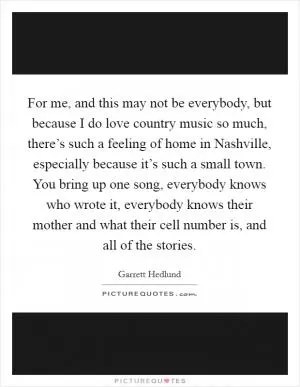 For me, and this may not be everybody, but because I do love country music so much, there’s such a feeling of home in Nashville, especially because it’s such a small town. You bring up one song, everybody knows who wrote it, everybody knows their mother and what their cell number is, and all of the stories Picture Quote #1